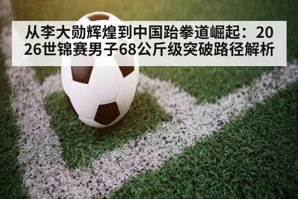 从李大勋辉煌到中国跆拳道崛起:2026世锦赛男子68公斤级突破路径解析