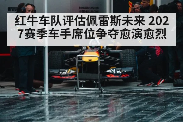 红牛车队评估佩雷斯未来 2027赛季车手席位争夺愈演愈烈
