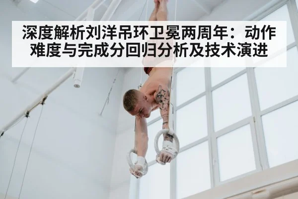 深度解析刘洋吊环卫冕两周年:动作难度与完成分回归分析及技术演进